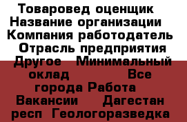 Товаровед-оценщик › Название организации ­ Компания-работодатель › Отрасль предприятия ­ Другое › Минимальный оклад ­ 18 600 - Все города Работа » Вакансии   . Дагестан респ.,Геологоразведка п.